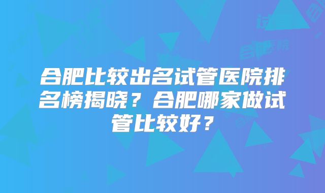 合肥比较出名试管医院排名榜揭晓？合肥哪家做试管比较好？