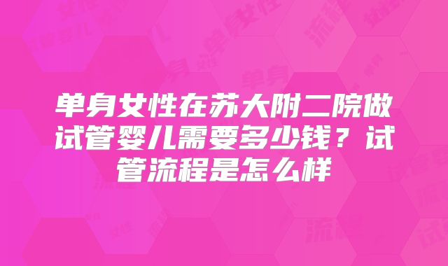 单身女性在苏大附二院做试管婴儿需要多少钱?试管流程是怎么样
