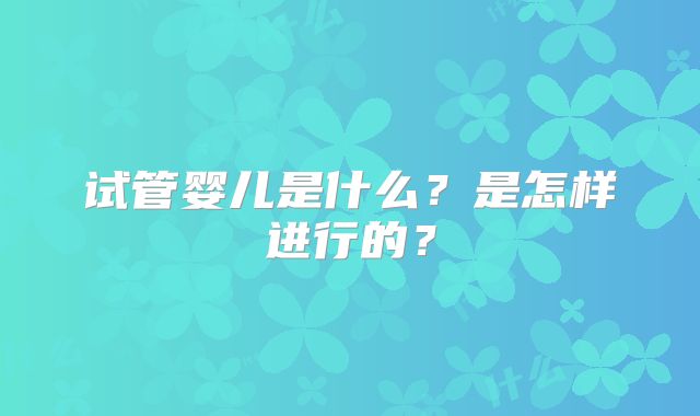 试管婴儿是什么?是怎样进行的?