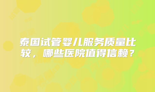 泰国试管婴儿服务质量比较，哪些医院值得信赖？