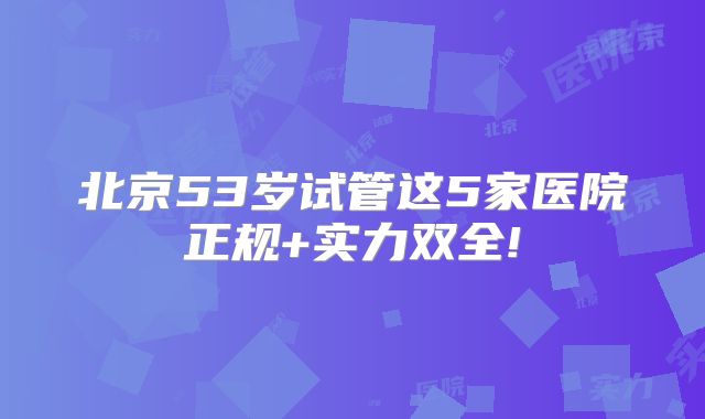 北京53岁试管这5家医院正规+实力双全!