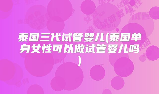 泰国三代试管婴儿(泰国单身女性可以做试管婴儿吗)