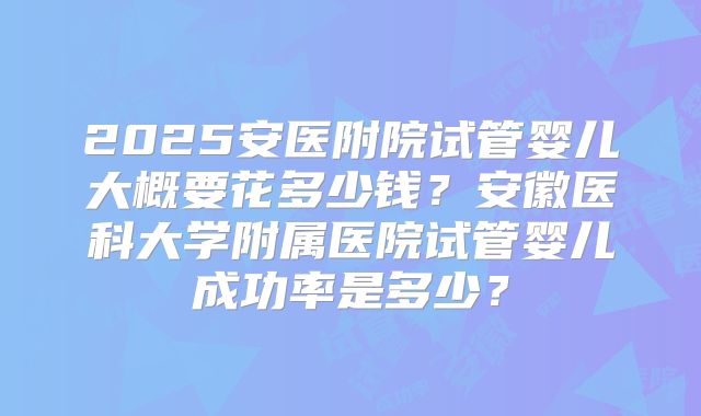 2025安医附院试管婴儿大概要花多少钱?安徽医科大学附属医院试管婴儿成功率是多少?
