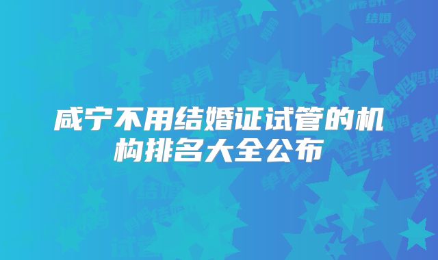 咸宁不用结婚证试管的机构排名大全公布