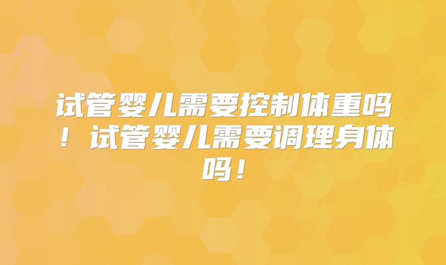 试管婴儿需要控制体重吗！试管婴儿需要调理身体吗！