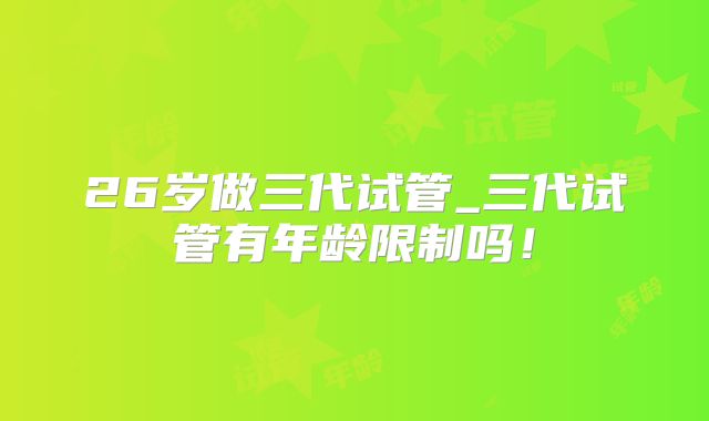 26岁做三代试管_三代试管有年龄限制吗！