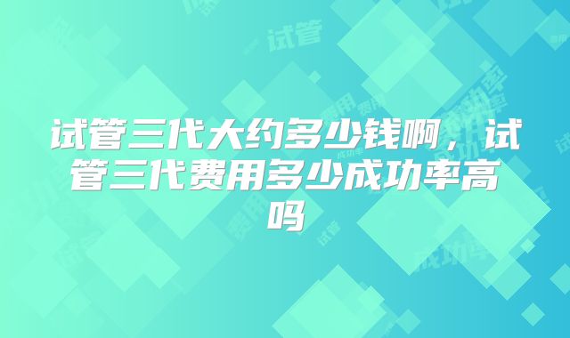试管三代大约多少钱啊,试管三代费用多少成功率高吗