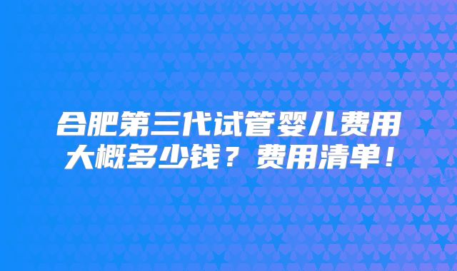 合肥第三代试管婴儿费用大概多少钱？费用清单！