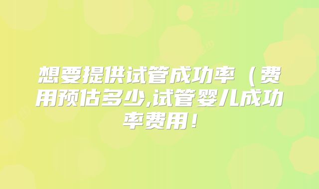 想要提供试管成功率（费用预估多少,试管婴儿成功率费用！