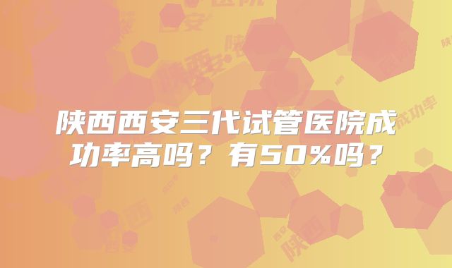 陕西西安三代试管医院成功率高吗?有50%吗?