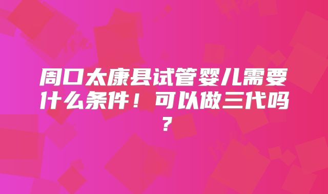 周口太康县试管婴儿需要什么条件!可以做三代吗?