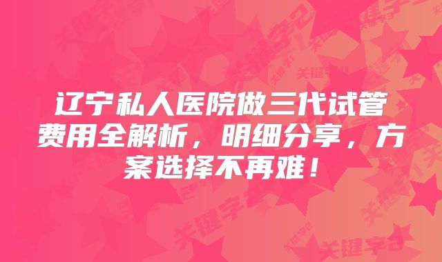辽宁私人医院做三代试管费用全解析,明细分享,方案选择不再难!