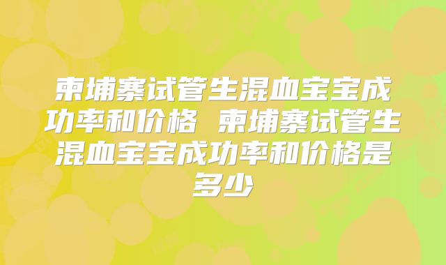 柬埔寨试管生混血宝宝成功率和价格 柬埔寨试管生混血宝宝成功率和价格是多少