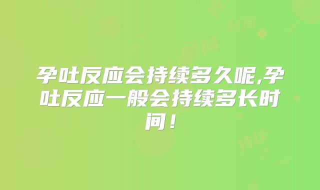 孕吐反应会持续多久呢,孕吐反应一般会持续多长时间！