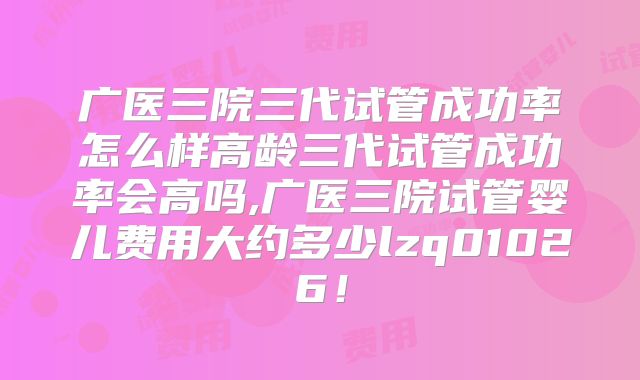 广医三院三代试管成功率怎么样高龄三代试管成功率会高吗,广医三院试管婴儿费用大约多少lzq01026!