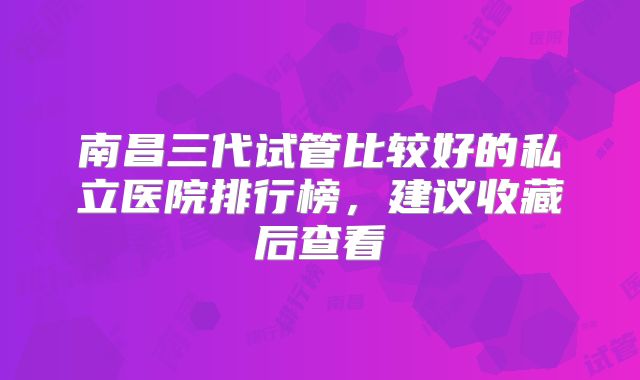 南昌三代试管比较好的私立医院排行榜，建议收藏后查看