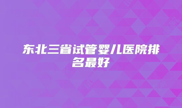 东北三省试管婴儿医院排名最好