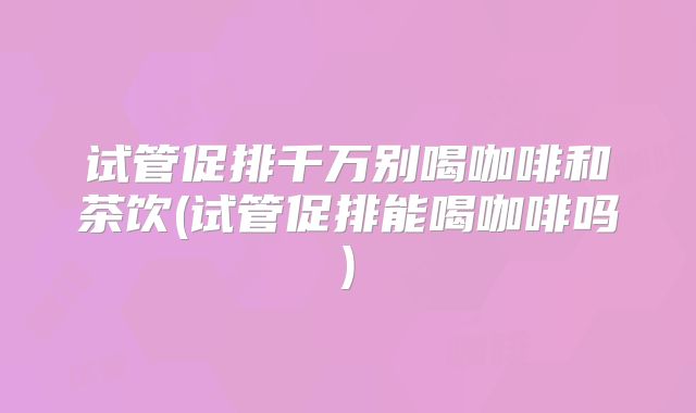 试管促排千万别喝咖啡和茶饮(试管促排能喝咖啡吗)
