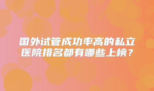 国外试管成功率高的私立医院排名都有哪些上榜？