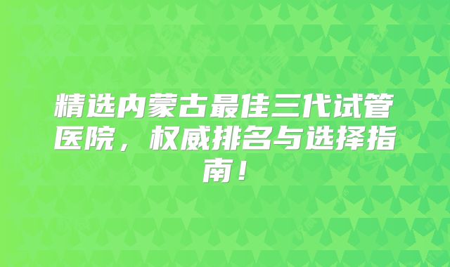 精选内蒙古最佳三代试管医院，权威排名与选择指南！