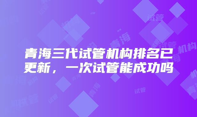 青海三代试管机构排名已更新，一次试管能成功吗
