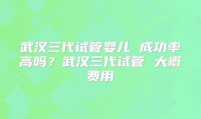 武汉三代试管婴儿 成功率高吗？武汉三代试管 大概费用