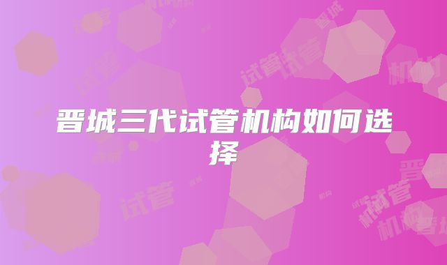 晋城三代试管机构如何选择