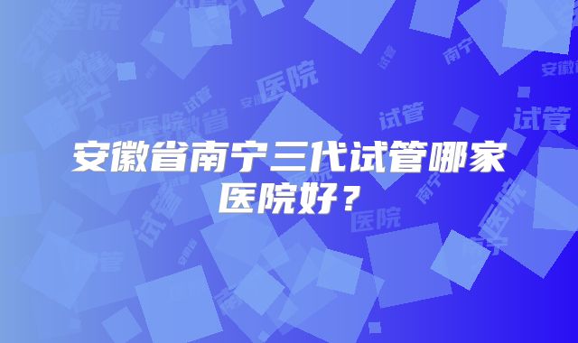 安徽省南宁三代试管哪家医院好？