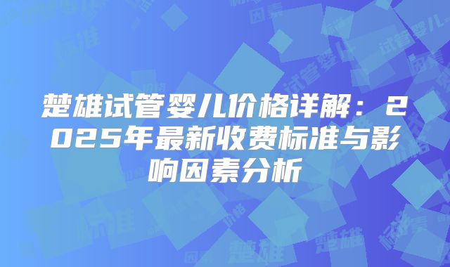 楚雄试管婴儿价格详解:2025年最新收费标准与影响因素分析