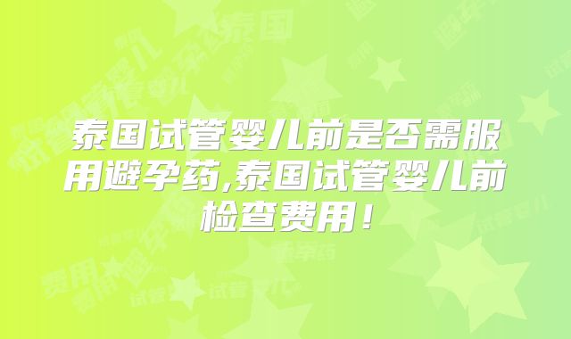 泰国试管婴儿前是否需服用避孕药,泰国试管婴儿前检查费用！