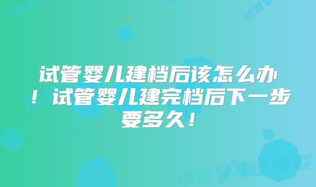 试管婴儿建档后该怎么办！试管婴儿建完档后下一步要多久！