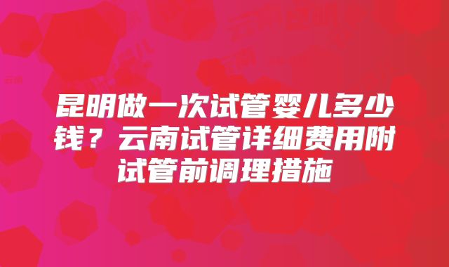 昆明做一次试管婴儿多少钱？云南试管详细费用附试管前调理措施