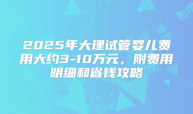 2025年大理试管婴儿费用大约3-10万元，附费用明细和省钱攻略