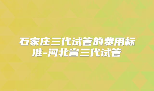 石家庄三代试管的费用标准-河北省三代试管