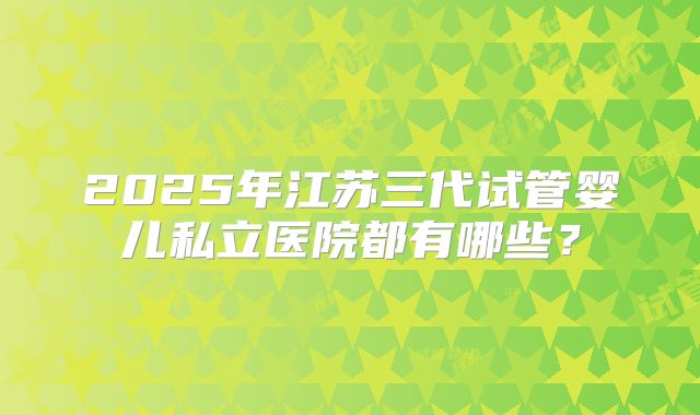 2025年江苏三代试管婴儿私立医院都有哪些?