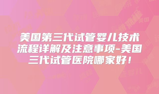 美国第三代试管婴儿技术流程详解及注意事项-美国三代试管医院哪家好！