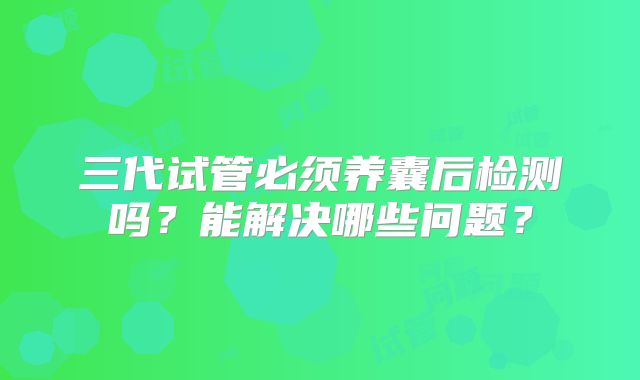 三代试管必须养囊后检测吗？能解决哪些问题？