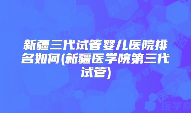 新疆三代试管婴儿医院排名如何(新疆医学院第三代试管)