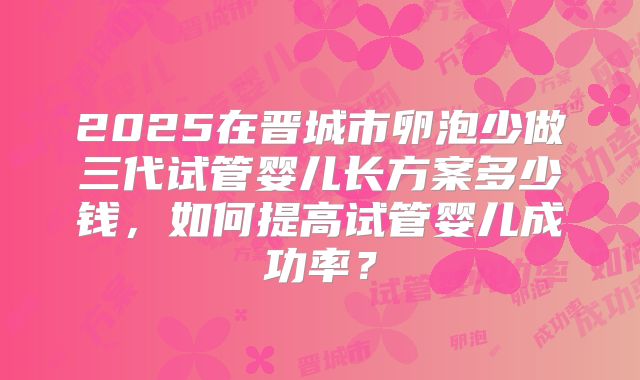 2025在晋城市卵泡少做三代试管婴儿长方案多少钱,如何提高试管婴儿成功率?