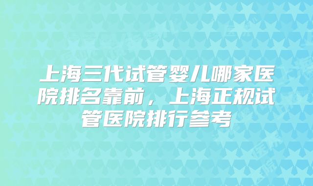 上海三代试管婴儿哪家医院排名靠前，上海正规试管医院排行参考