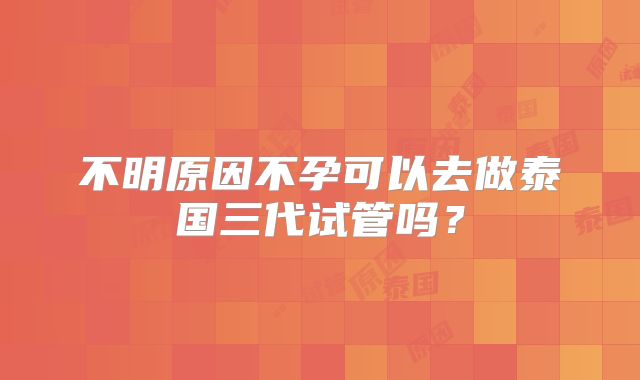 不明原因不孕可以去做泰国三代试管吗？