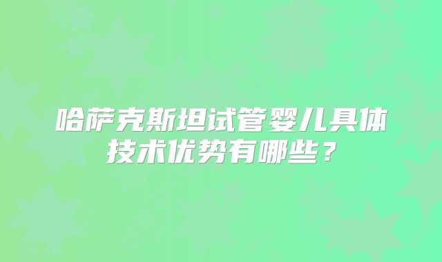 哈萨克斯坦试管婴儿具体技术优势有哪些？