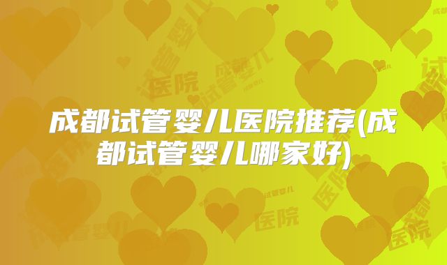 成都试管婴儿医院推荐(成都试管婴儿哪家好)