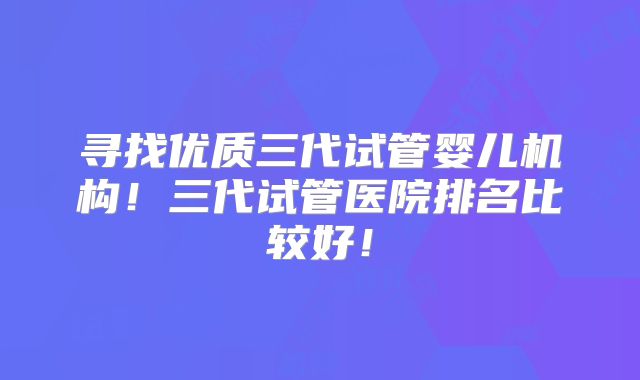 寻找优质三代试管婴儿机构！三代试管医院排名比较好！