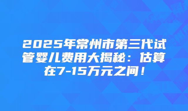 2025年常州市第三代试管婴儿费用大揭秘：估算在7-15万元之间！