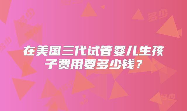 在美国三代试管婴儿生孩子费用要多少钱？