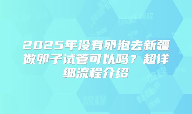 2025年没有卵泡去新疆做卵子试管可以吗？超详细流程介绍
