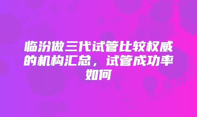 临汾做三代试管比较权威的机构汇总，试管成功率如何