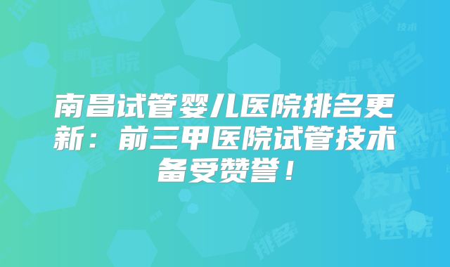 南昌试管婴儿医院排名更新：前三甲医院试管技术备受赞誉！