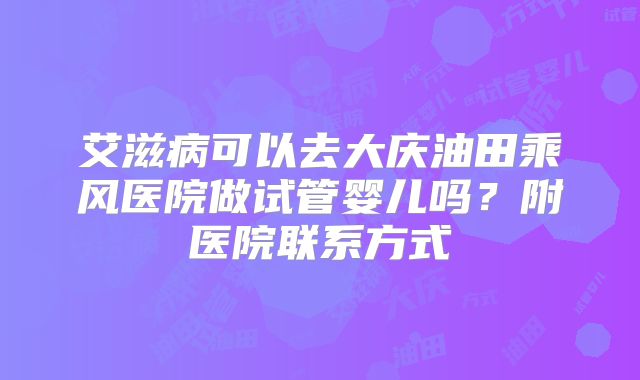 艾滋病可以去大庆油田乘风医院做试管婴儿吗？附医院联系方式
